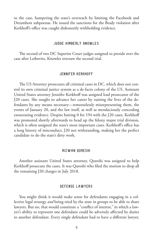 t0 the case, hampering the state’ overreach by limiting the Facebook and Dreamhost subpoenas. He issued the sanctions for the Brady violation after Kerkhoffs office was caught dishonestly withholding evidence.  JUDGE HIMBERLY KNOWLES  The second of two DC Superior Court judges assigned to preside over the case afier Leibovitz, Knowles oversaw the second rial  JENNIFER HERKHOFF  The US Actorney prosecutes all criminal cases in DC, which does nor con- trol its own criminal justice system as a de-facto colony of the US. Assistant United States attorney Jennifer Kerkhoff was assigned lead prosccutor of the J20 cases. She sought to advance her career by ruining the lives of the de- fendants by any means necessary—remorselessly mistepresenting them, the events of January 20, and the law itself, as well as mendaciously concealing exonerating evidence. Despite batting 0 for 194 with the ]20 cases, Kerkhoff was promoted shordly aferwards to head up the felony major trial division, which is often assigned the state’s most important cases. Kerkhoffs office has a long history of misconduct, ]20 not withstanding, making her the perfect candidate to do the state’s diry work.  RIZWAN QURESHI  Another assistant United States attorney, Qureshi was assigned to help Kerkhoff prosccute the cases. It was Qureshi who filed the motion to drop all the remaining ]20 charges in July 2018,  DEFENSE LAWYERS  You might think it would make sense for defendants engaging in a col- lective legal strategy and being tried by the state in groups to be able to share lawyers. But no, that would constitute a “conflict of interest,” in which a law- yer’s ability to represent one defendant could be adversely affected by duties t0 another defendant. Every single defendant had to have a different lawyer,  4 